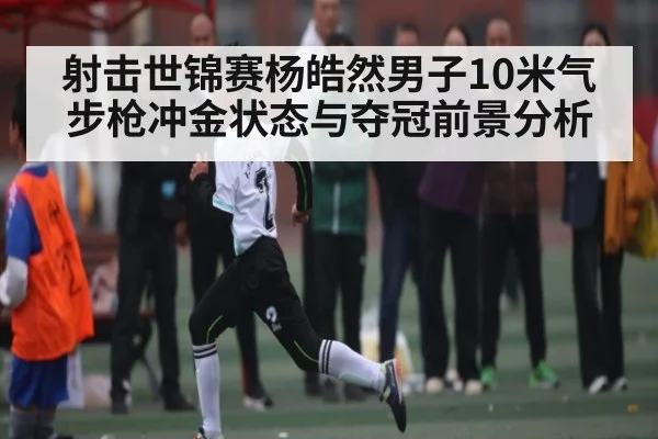 射击世锦赛杨皓然男子10米气步枪冲金状态与夺冠前景分析 | kaiyun