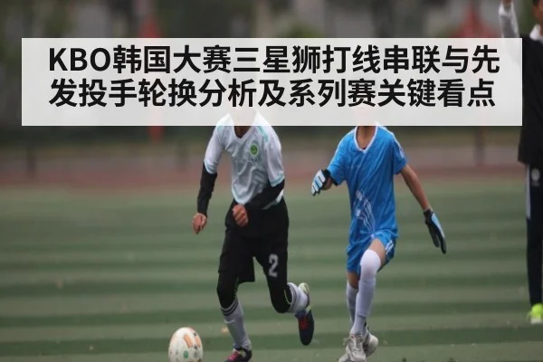 KBO韩国大赛三星狮打线串联与先发投手轮换分析及系列赛关键看点 | kaiyun