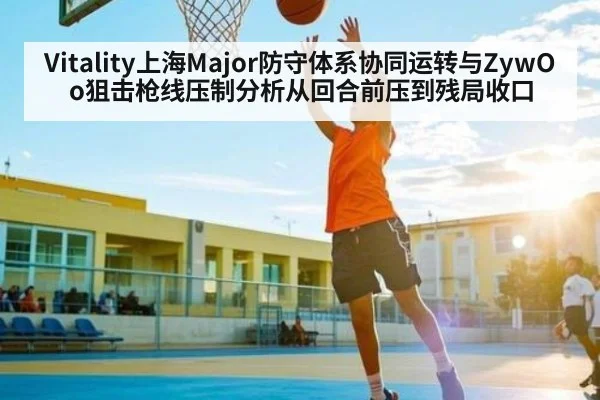 Vitality上海Major防守体系协同运转与ZywOo狙击枪线压制分析从回合前压到残局收口